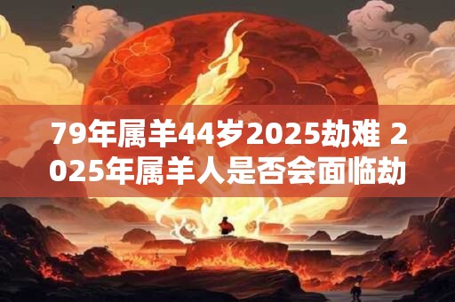79年属羊44岁2025劫难 2025年属羊人是否会面临劫难
