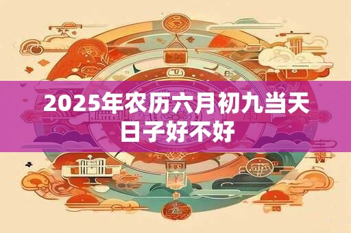 2025年农历六月初九当天日子好不好 2025年农历六月初九当天日子好不好