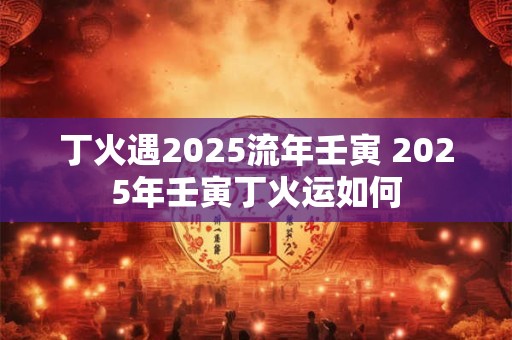 丁火遇2025流年壬寅 2025年壬寅丁火运如何