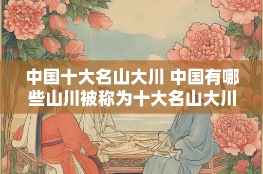 中国十大名山大川 中国有哪些山川被称为十大名山大川 中国十大名山大川 中国有哪些山川被称为十大名山大川