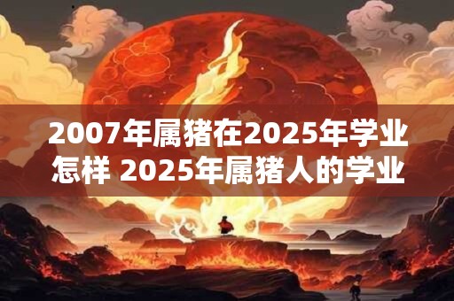 2007年属猪在2025年学业怎样 2025年属猪人的学业如何