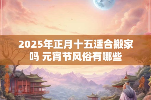 2025年正月十五适合搬家吗 元宵节风俗有哪些