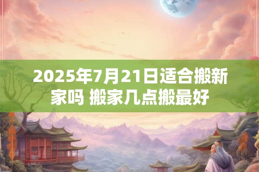 2025年7月21日适合搬新家吗 搬家几点搬最好