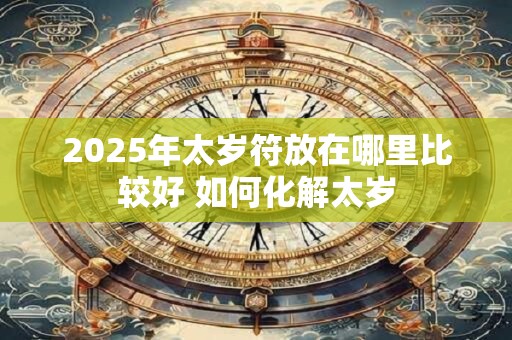 2025年太岁符放在哪里比较好 如何化解太岁