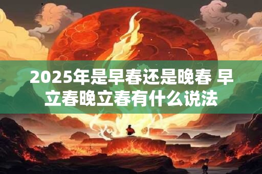 2025年是早春还是晚春 早立春晚立春有什么说法 2025年是早春还是晚春 早立春晚立春有什么说法