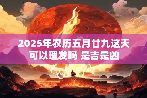 2025年农历五月廿九这天可以理发吗 是吉是凶 2025年农历五月廿九这天可以理发吗 是吉是凶