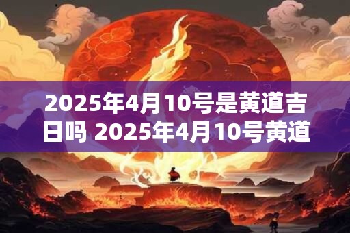 2025年4月10号是黄道吉日吗 2025年4月10号黄道吉日吗