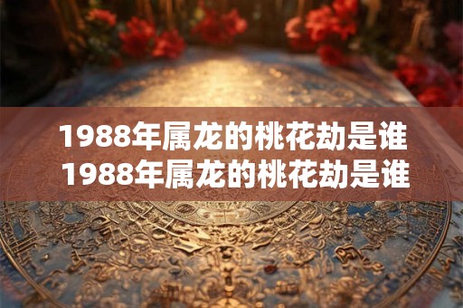 1988年属龙的桃花劫是谁 1988年属龙的桃花劫是谁