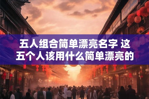 五人组合简单漂亮名字 这五个人该用什么简单漂亮的名字来组合