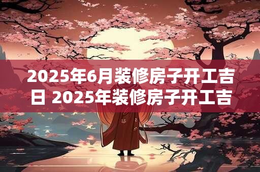 2025年6月装修房子开工吉日 2025年装修房子开工吉日是几月几日