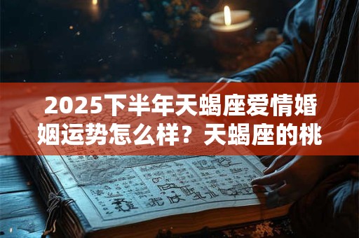 2025下半年天蝎座爱情婚姻运势怎么样？天蝎座的桃花运好吗