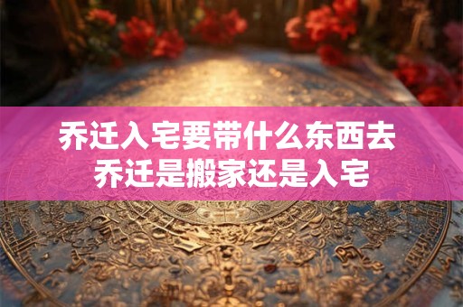 乔迁入宅要带什么东西去 乔迁是搬家还是入宅