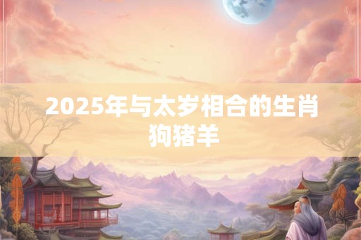 2025年与太岁相合的生肖 狗猪羊