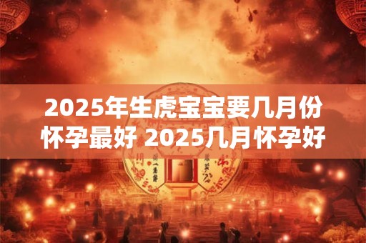 2025年生虎宝宝要几月份怀孕最好 2025几月怀孕好 2025年生虎宝宝要几月份怀孕最好 2025几月怀孕好