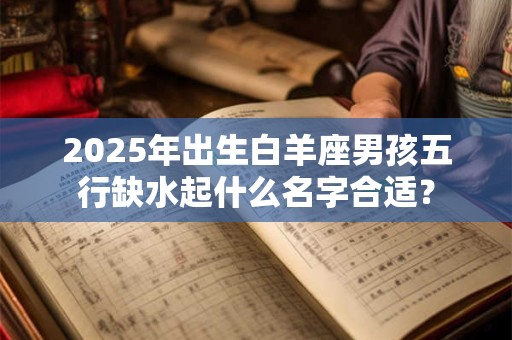 2025年出生白羊座男孩五行缺水起什么名字合适? 2025年出生白羊座男孩五行缺水起什么名字合适?