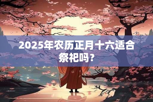 2025年农历正月十六适合祭祀吗？