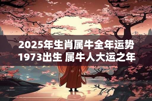 2025年生肖属牛全年运势1973出生 属牛人大运之年