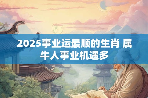 2025事业运最顺的生肖 属牛人事业机遇多 2025事业运最顺的生肖 属牛人事业机遇多