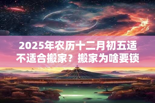 2025年农历十二月初五适不适合搬家？搬家为啥要锁门三天？