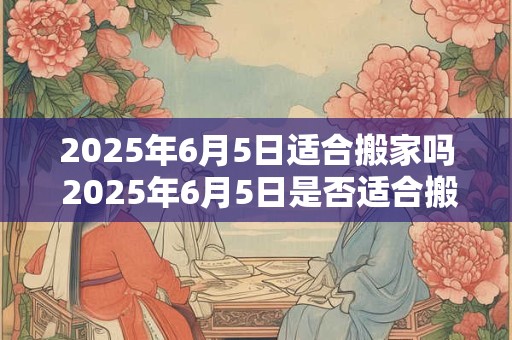2025年6月5日适合搬家吗 2025年6月5日是否适合搬家