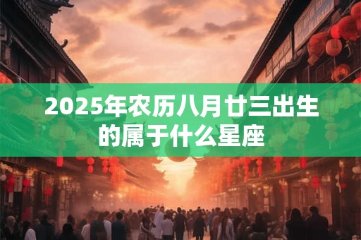 2025年农历八月廿三出生的属于什么星座 2025年农历八月廿三出生的属于什么星座