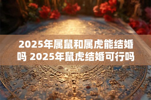 2025年属鼠和属虎能结婚吗 2025年鼠虎结婚可行吗