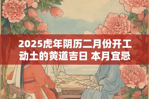 2025虎年阴历二月份开工动土的黄道吉日 本月宜忌分析