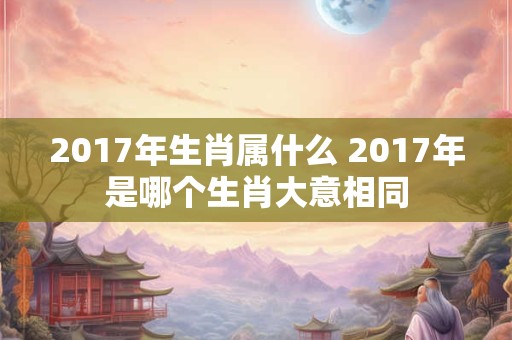 2017年生肖属什么 2017年是哪个生肖大意相同