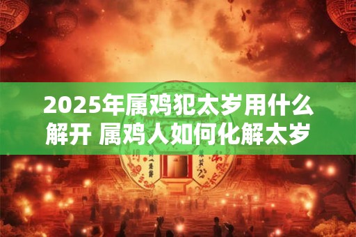 2025年属鸡犯太岁用什么解开 属鸡人如何化解太岁