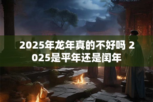 2025年龙年真的不好吗 2025是平年还是闰年