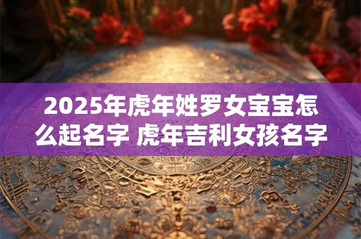 2025年虎年姓罗女宝宝怎么起名字 虎年吉利女孩名字合集