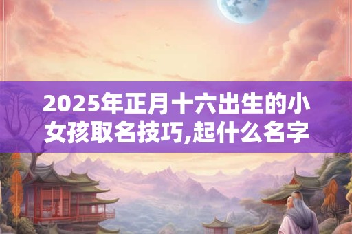 2025年正月十六出生的小女孩取名技巧,起什么名字好