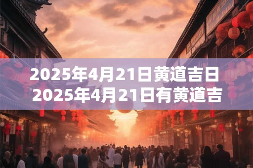 2025年4月21日黄道吉日 2025年4月21日有黄道吉日吗