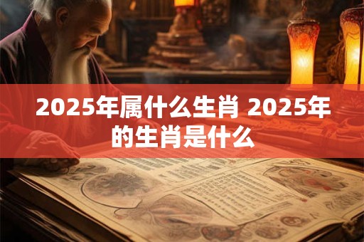 2025年属什么生肖 2025年的生肖是什么 2025年属什么生肖 2025年的生肖是什么