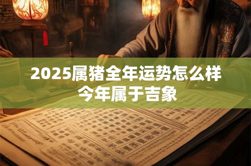 2025属猪全年运势怎么样 今年属于吉象