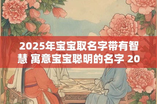2025年宝宝取名字带有智慧 寓意宝宝聪明的名字 2025年款 2025年宝宝取名字带有智慧 寓意宝宝聪明的名字 2025年款