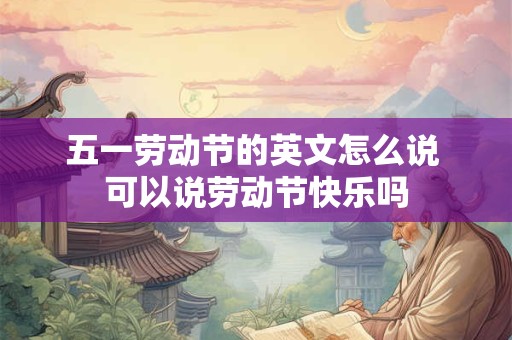 五一劳动节的英文怎么说 可以说劳动节快乐吗