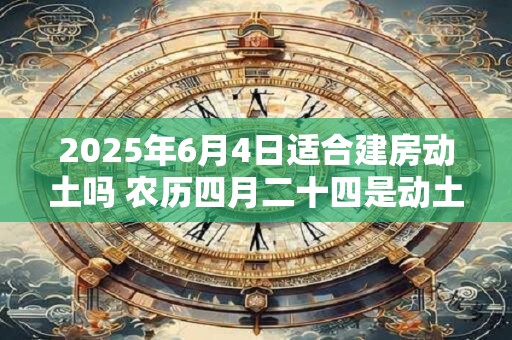 2025年6月4日适合建房动土吗 农历四月二十四是动土吉日吗