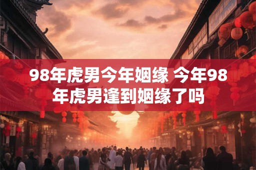 98年虎男今年姻缘 今年98年虎男逢到姻缘了吗 98年虎男今年姻缘 今年98年虎男逢到姻缘了吗