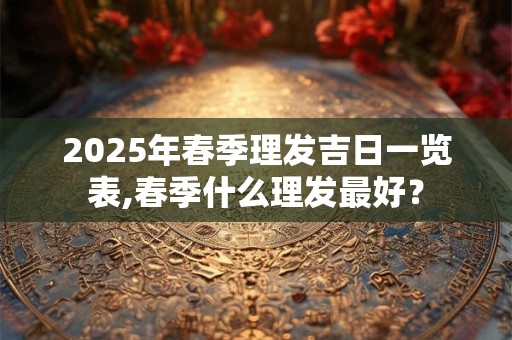 2025年春季理发吉日一览表,春季什么理发最好？
