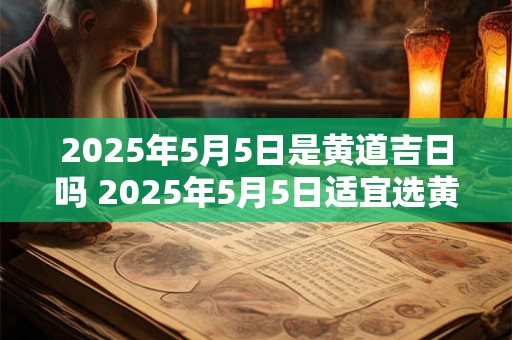 2025年5月5日是黄道吉日吗 2025年5月5日适宜选黄道吉日吗