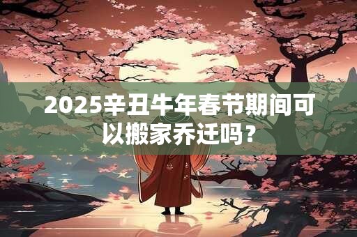 2025辛丑牛年春节期间可以搬家乔迁吗? 2025辛丑牛年春节期间可以搬家乔迁吗?