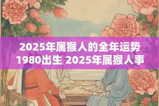 2025年属猴人的全年运势1980出生 2025年属猴人事业运势如何