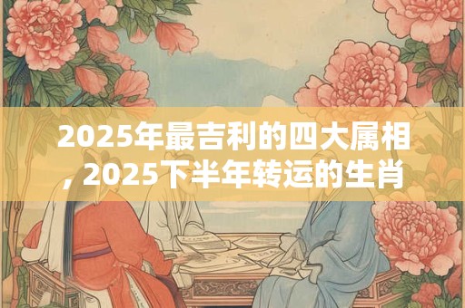 2025年最吉利的四大属相, 2025下半年转运的生肖 2025年最吉利的四大属相, 2025下半年转运的生肖