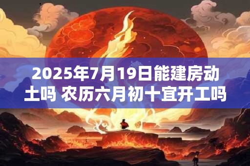 2025年7月19日能建房动土吗 农历六月初十宜开工吗