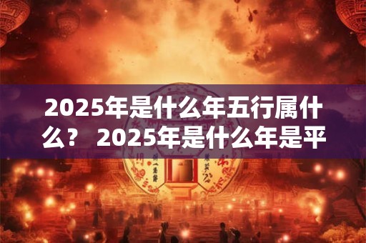 2025年是什么年五行属什么？ 2025年是什么年是平年还是闰年