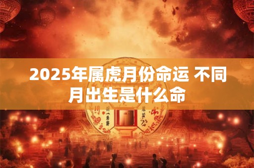 2025年属虎月份命运 不同月出生是什么命