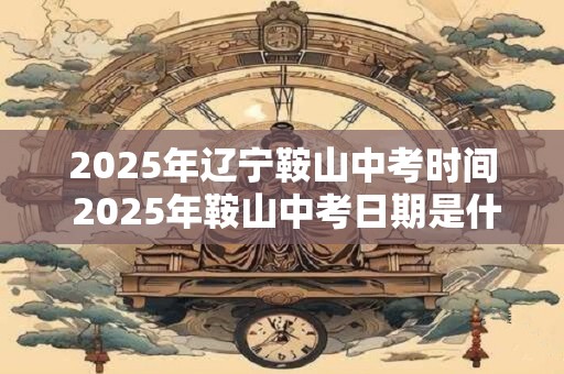 2025年辽宁鞍山中考时间 2025年鞍山中考日期是什么