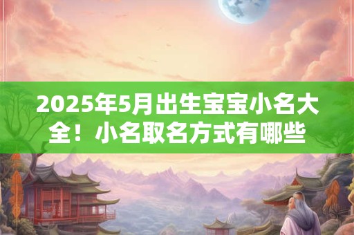 2025年5月出生宝宝小名大全！小名取名方式有哪些