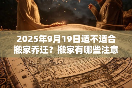 2025年9月19日适不适合搬家乔迁？搬家有哪些注意事项？